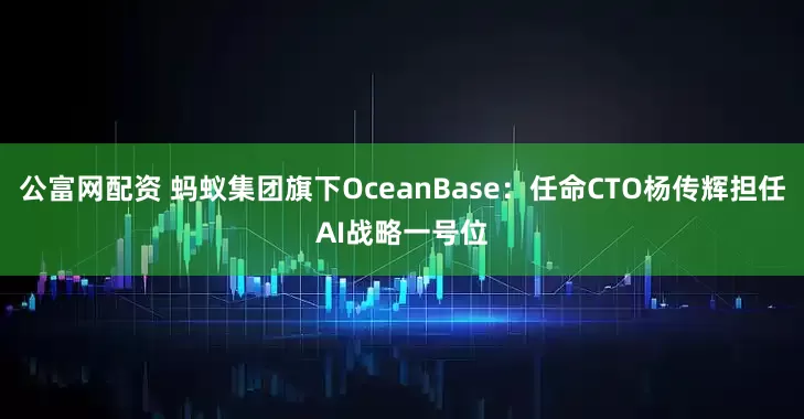 公富网配资 蚂蚁集团旗下OceanBase：任命CTO杨传辉担任AI战略一号位