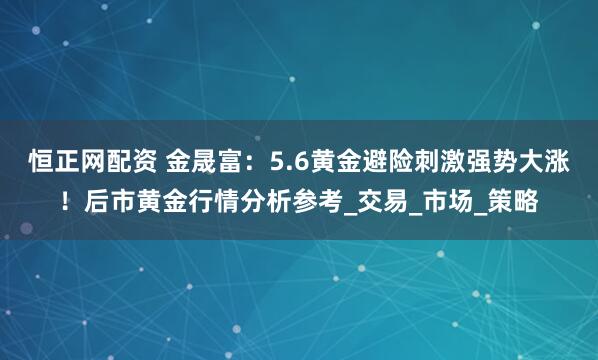 恒正网配资 金晟富：5.6黄金避险刺激强势大涨！后市黄金行情分析参考_交易_市场_策略
