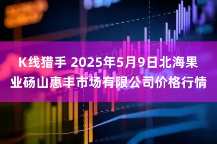 K线猎手 2025年5月9日北海果业砀山惠丰市场有限公司价格行情