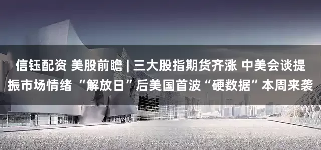 信钰配资 美股前瞻 | 三大股指期货齐涨 中美会谈提振市场情绪 “解放日”后美国首波“硬数据”本周来袭