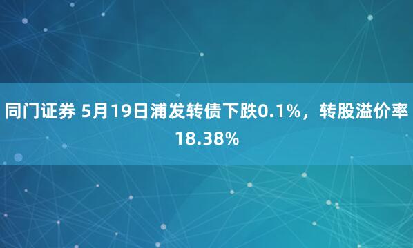 同门证券 5月19日浦发转债下跌0.1%，转股溢价率18.38%