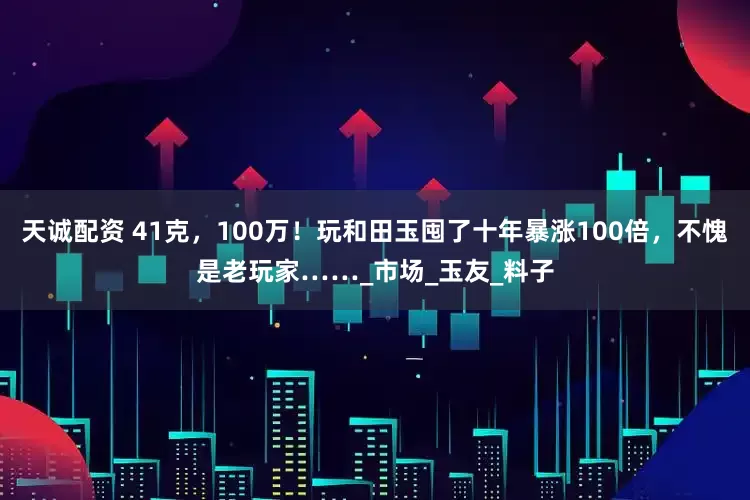 天诚配资 41克，100万！玩和田玉囤了十年暴涨100倍，不愧是老玩家……_市场_玉友_料子