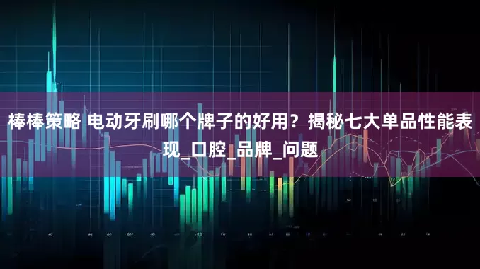 棒棒策略 电动牙刷哪个牌子的好用？揭秘七大单品性能表现_口腔_品牌_问题