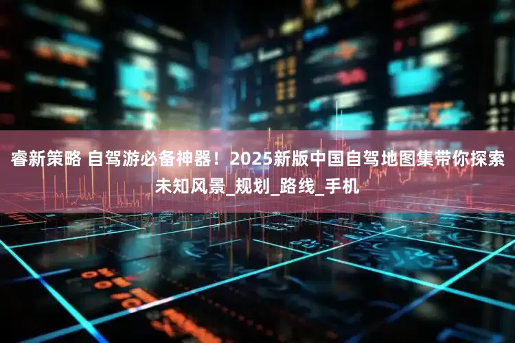 睿新策略 自驾游必备神器！2025新版中国自驾地图集带你探索未知风景_规划_路线_手机