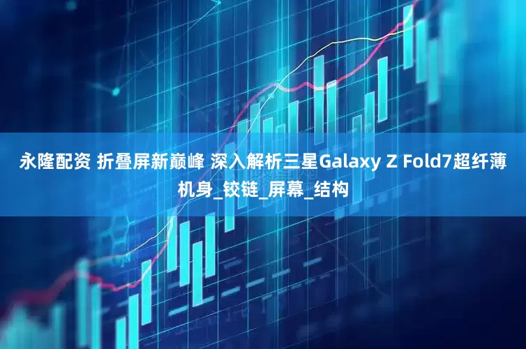 永隆配资 折叠屏新巅峰 深入解析三星Galaxy Z Fold7超纤薄机身_铰链_屏幕_结构