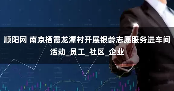 顺阳网 南京栖霞龙潭村开展银龄志愿服务进车间活动_员工_社区_企业