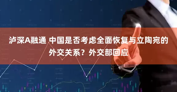 泸深A融通 中国是否考虑全面恢复与立陶宛的外交关系？外交部回应